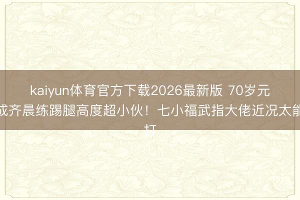 kaiyun体育官方下载2026最新版 70岁元德成齐晨练踢腿高度超小伙！七小福武指大佬近况太能打