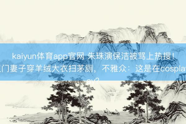 kaiyun体育app官网 朱珠演保洁被骂上热搜！权门妻子穿羊绒大衣扫茅厕，不雅众：这是在cosplay？