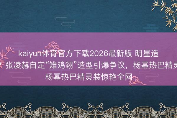 kaiyun体育官方下载2026最新版 明星造型谁说了算？张凌赫自定“雉鸡翎”造型引爆争议，杨幂热巴精灵装惊艳全网