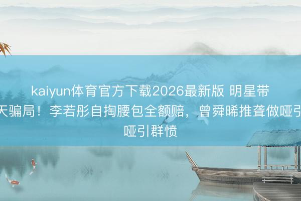 kaiyun体育官方下载2026最新版 明星带货惊天骗局!李若彤自掏腰包全额赔,曾舜晞推聋做哑引群愤