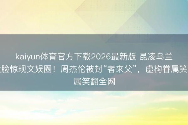 kaiyun体育官方下载2026最新版 昆凌乌兰图雅撞脸惊现文娱圈!周杰伦被封“者来父”,虚构眷属笑翻全网