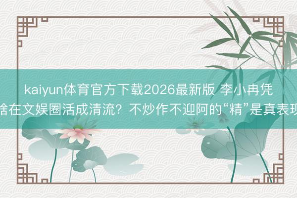 kaiyun体育官方下载2026最新版 李小冉凭啥在文娱圈活成清流？不炒作不迎阿的“精”是真表现