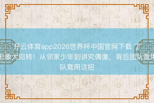 开云体育app2026世界杯中国官网下载 丁禹兮形象大回转！从邻家少年到讲究偶像，背后团队竟用这招