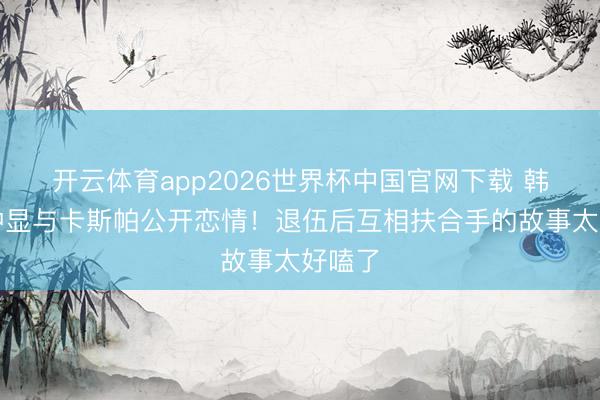 开云体育app2026世界杯中国官网下载 韩星崔钟显与卡斯帕公开恋情！退伍后互相扶合手的故事太好嗑了