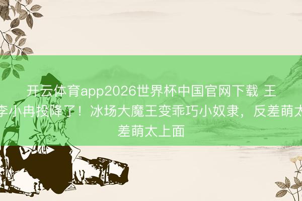开云体育app2026世界杯中国官网下载 王蒙被李小冉投降了！冰场大魔王变乖巧小奴隶，反差萌太上面