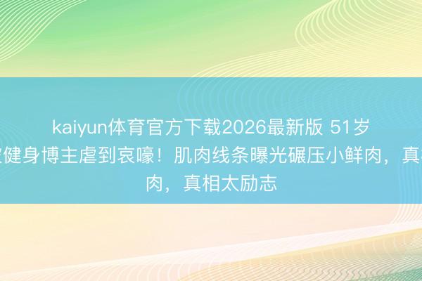 kaiyun体育官方下载2026最新版 51岁何润东被健身博主虐到哀嚎!肌肉线条曝光碾压小鲜肉,真相太励志