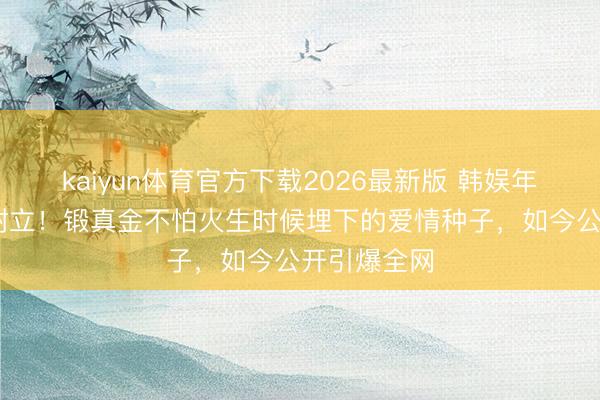 kaiyun体育官方下载2026最新版 韩娱年度最甜CP树立!锻真金不怕火生时候埋下的爱情种子,如今公开引爆全网
