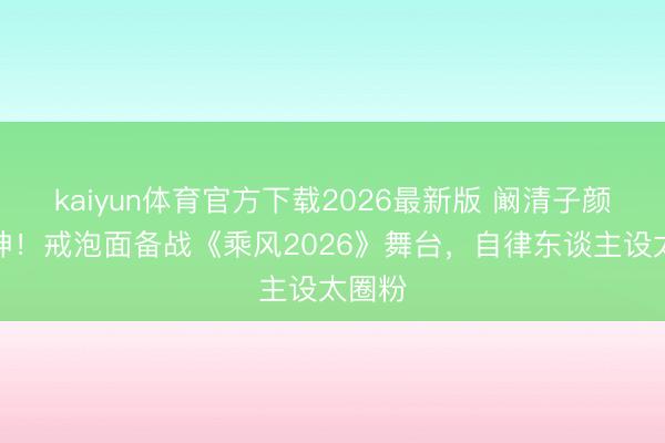 kaiyun体育官方下载2026最新版 阚清子颜值封神!戒泡面备战《乘风2026》舞台,自律东谈主设太圈粉