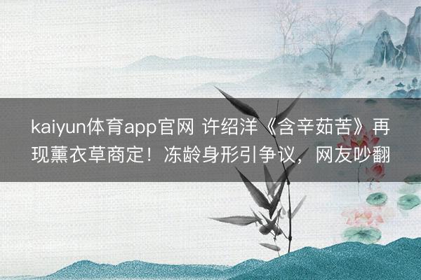 kaiyun体育app官网 许绍洋《含辛茹苦》再现薰衣草商定！冻龄身形引争议，网友吵翻