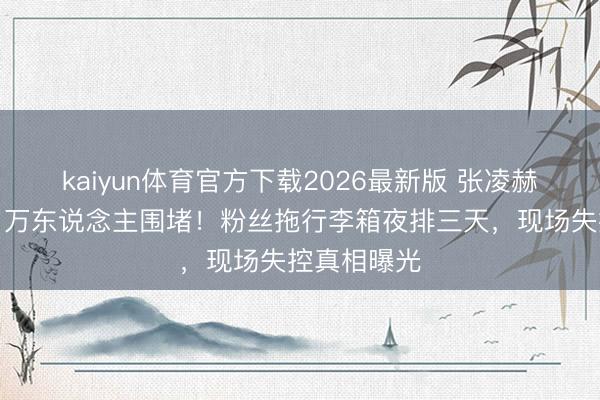 kaiyun体育官方下载2026最新版 张凌赫深圳行径引万东说念主围堵！粉丝拖行李箱夜排三天，现场失控真相曝光
