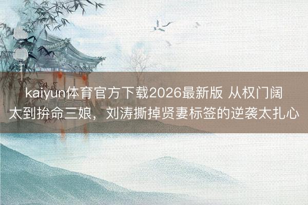 kaiyun体育官方下载2026最新版 从权门阔太到拚命三娘，刘涛撕掉贤妻标签的逆袭太扎心