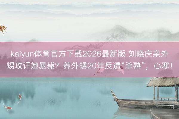 kaiyun体育官方下载2026最新版 刘晓庆亲外甥攻讦她暴毙？养外甥20年反遭“杀熟”，心寒！