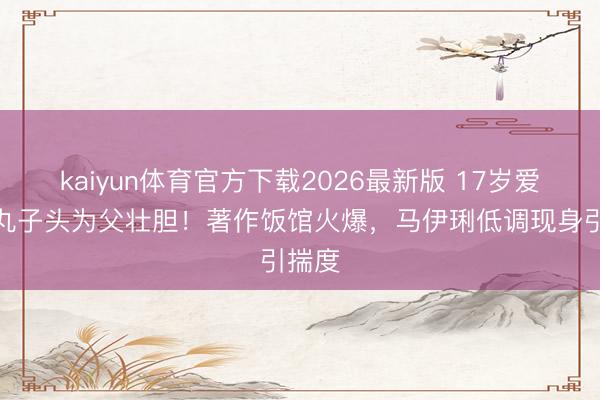 kaiyun体育官方下载2026最新版 17岁爱马扎丸子头为父壮胆！著作饭馆火爆，马伊琍低调现身引揣度