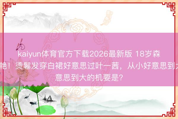 kaiyun体育官方下载2026最新版 18岁森碟成年照惊艳！烫鬈发穿白裙好意思过叶一茜，从小好意思到大的机要是？
