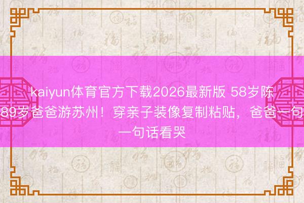 kaiyun体育官方下载2026最新版 58岁陈法蓉带89岁爸爸游苏州！穿亲子装像复制粘贴，爸爸一句话看哭