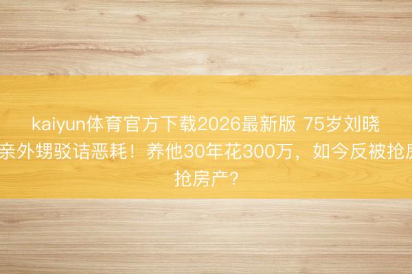 kaiyun体育官方下载2026最新版 75岁刘晓庆被亲外甥驳诘恶耗！养他30年花300万，如今反被抢房产？