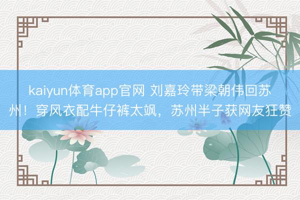 kaiyun体育app官网 刘嘉玲带梁朝伟回苏州！穿风衣配牛仔裤太飒，苏州半子获网友狂赞