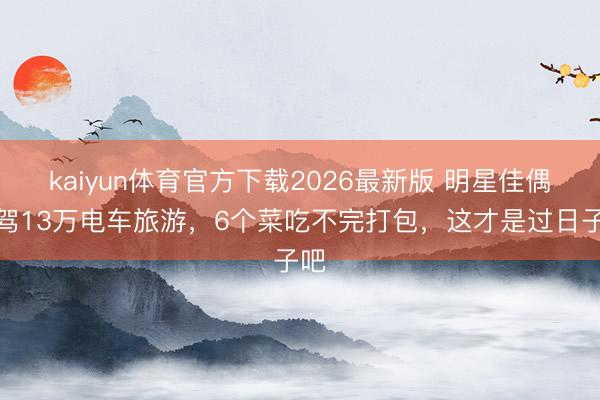 kaiyun体育官方下载2026最新版 明星佳偶自驾13万电车旅游，6个菜吃不完打包，这才是过日子吧