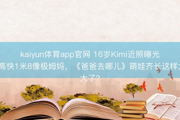kaiyun体育app官网 16岁Kimi近照曝光！身高快1米8像极姆妈，《爸爸去哪儿》萌娃齐长这样大了？