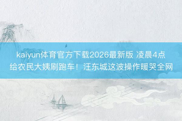 kaiyun体育官方下载2026最新版 凌晨4点给农民大姨刷跑车！汪东城这波操作暖哭全网