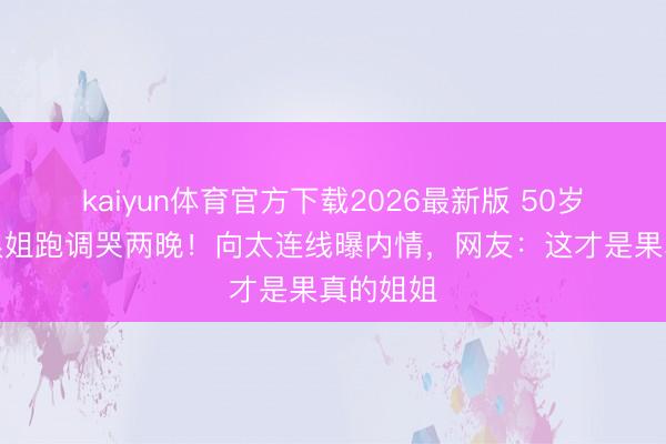 kaiyun体育官方下载2026最新版 50岁李小冉浪姐跑调哭两晚！向太连线曝内情，网友：这才是果真的姐姐