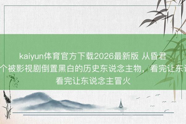 kaiyun体育官方下载2026最新版 从昏君到情圣：5个被影视剧倒置黑白的历史东说念主物，看完让东说念主冒火