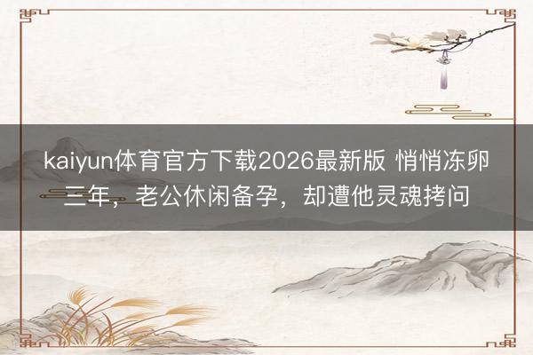 kaiyun体育官方下载2026最新版 悄悄冻卵三年,老公休闲备孕,却遭他灵魂拷问