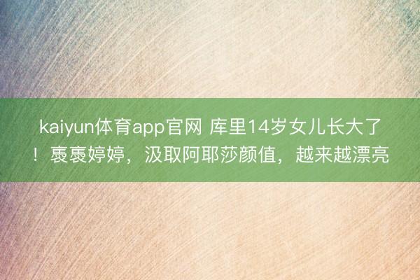kaiyun体育app官网 库里14岁女儿长大了!褭褭婷婷,汲取阿耶莎颜值,越来越漂亮