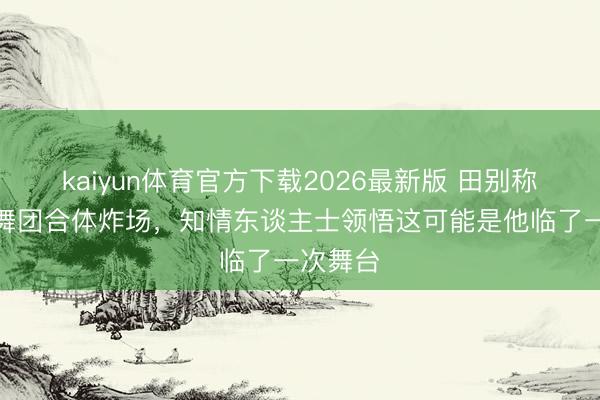 kaiyun体育官方下载2026最新版 田别称和不皆舞团合体炸场，知情东谈主士领悟这可能是他临了一次舞台