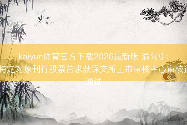 kaiyun体育官方下载2026最新版 渝勾引: 向特定对象刊行股票苦求获深交所上市审核中心审核通过