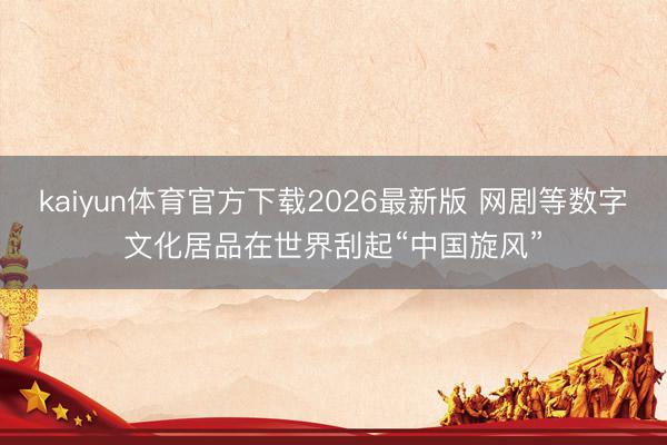 kaiyun体育官方下载2026最新版 网剧等数字文化居品在世界刮起“中国旋风”