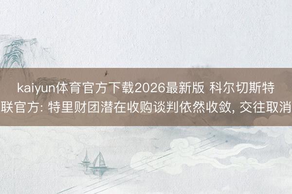 kaiyun体育官方下载2026最新版 科尔切斯特联官方: 特里财团潜在收购谈判依然收敛， 交往取消
