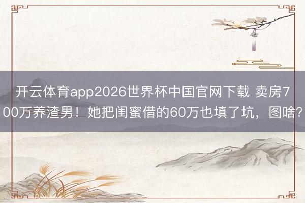 开云体育app2026世界杯中国官网下载 卖房700万养渣男！她把闺蜜借的60万也填了坑，图啥？