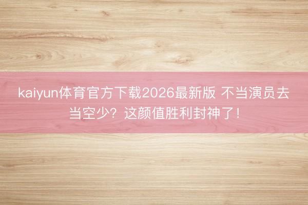 kaiyun体育官方下载2026最新版 不当演员去当空少？这颜值胜利封神了！