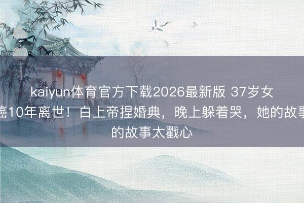 kaiyun体育官方下载2026最新版 37岁女主捏抗癌10年离世！白上帝捏婚典，晚上躲着哭，她的故事太戳心