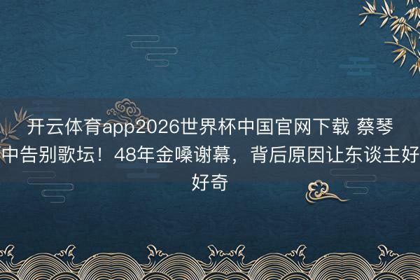 开云体育app2026世界杯中国官网下载 蔡琴雨中告别歌坛！48年金嗓谢幕，背后原因让东谈主好奇