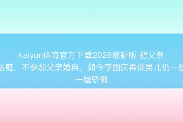 kaiyun体育官方下载2026最新版 把父亲告上法庭,不参加父亲婚典,如今李国庆再谈男儿仍一脸骄傲