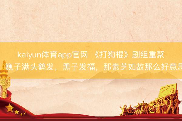 kaiyun体育app官网 《打狗棍》剧组重聚！巍子满头鹤发，黑子发福，那素芝如故那么好意思