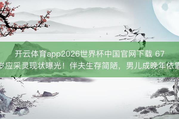 开云体育app2026世界杯中国官网下载 67岁应采灵现状曝光！伴夫生存简陋，男儿成晚年依靠