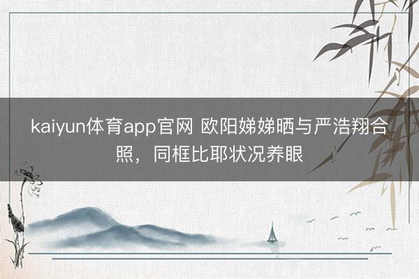 kaiyun体育app官网 欧阳娣娣晒与严浩翔合照,同框比耶状况养眼