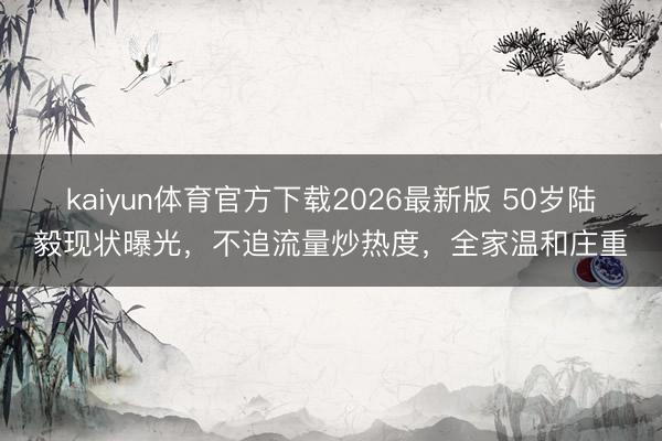 kaiyun体育官方下载2026最新版 50岁陆毅现状曝光，不追流量炒热度，全家温和庄重