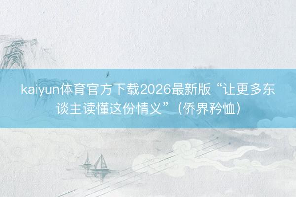 kaiyun体育官方下载2026最新版 “让更多东谈主读懂这份情义”（侨界矜恤）