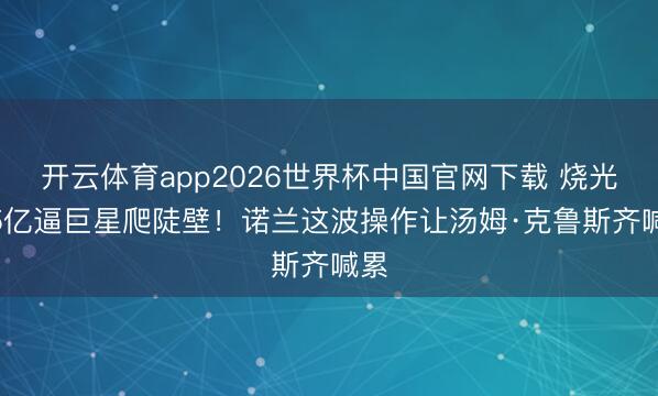 开云体育app2026世界杯中国官网下载 烧光2.5亿逼巨星爬陡壁！诺兰这波操作让汤姆·克鲁斯齐喊累