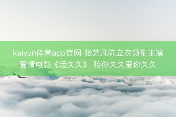 kaiyun体育app官网 张艺凡陈立农领衔主演爱情电影《活久久》 陪你久久爱你久久