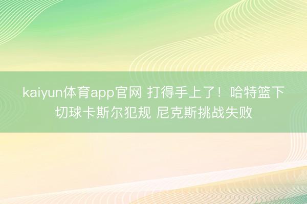 kaiyun体育app官网 打得手上了！哈特篮下切球卡斯尔犯规 尼克斯挑战失败