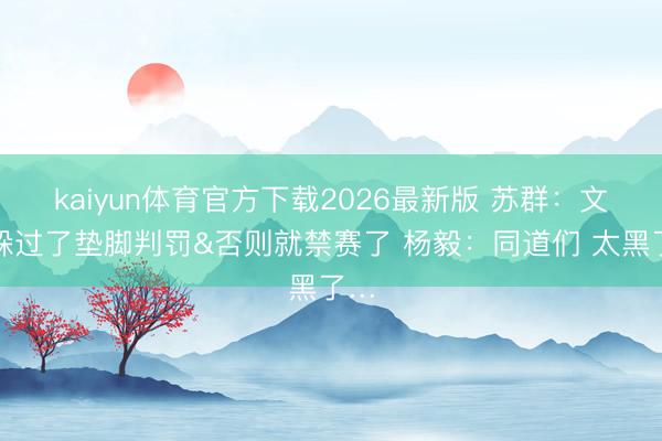kaiyun体育官方下载2026最新版 苏群：文班躲过了垫脚判罚&否则就禁赛了 杨毅：同道们 太黑了…