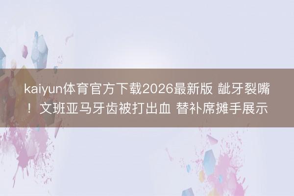 kaiyun体育官方下载2026最新版 龇牙裂嘴！文班亚马牙齿被打出血 替补席摊手展示
