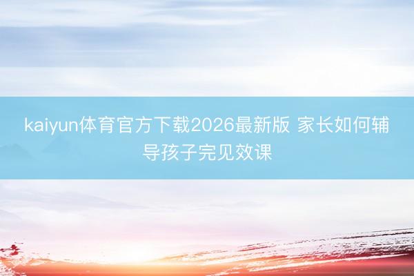 kaiyun体育官方下载2026最新版 家长如何辅导孩子完见效课
