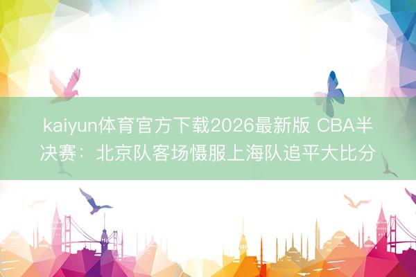 kaiyun体育官方下载2026最新版 CBA半决赛：北京队客场慑服上海队追平大比分