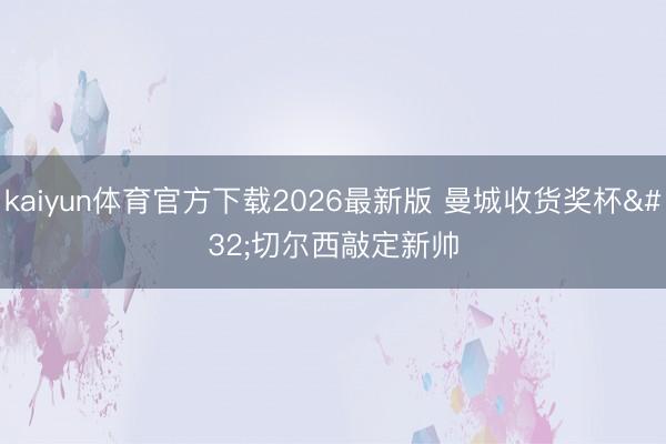 kaiyun体育官方下载2026最新版 曼城收货奖杯 切尔西敲定新帅